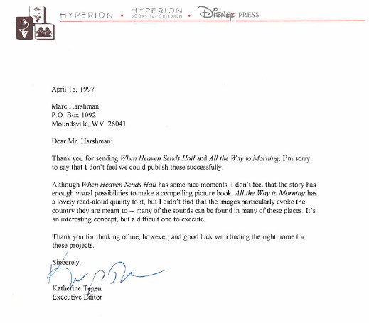 A scanned letter from Hyperion Books for children, written by Katherine Tegen. Rejects two of Harshman’s manuscripts, citing poor visual elements. Transcription: "Dear Mr. Harshman:  Thank you for sending When Heaven Sends Hail and All the Way to Morning. I'm sorry to say that I don't feel we could publish these successfully.  Although When Heaven Sends Hail has some nice moments, I don't feel that the story has enough visual possibilities to make a compelling picture book. All the Way to Morning has a lovely read-aloud quality to it, but I didn't find that the images particularly evoke the country they are meant to -- many of the sounds can be found in many of these places. It's an interesting concept, but a difficult one to execute.  Thank you for thinking of me, however, and good luck with finding the right home for these projects.  Sincerely, Katherine Tegen Executive Editor"
