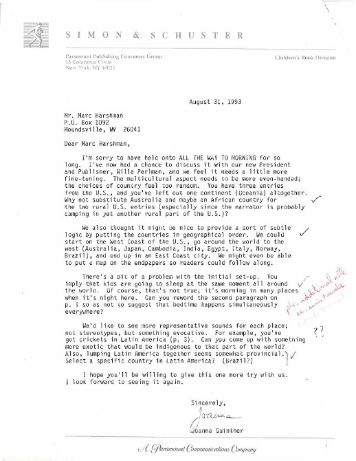 A scanned letter from the Simon & Schuster publishing house, written by Joanna Guinther to Marc Harshman. It praises Harshman’s work and suggests continuing edits, such as organizing the book’s multicultural locations. Transcription:  "Dear Marc Harshman, I’m sorry to have held onto ALL THE WAY TO MORNING for so long. I’ve now had a chance to discuss it with our new President and Publisher, Willa Perlman, and we feel it needs a little more fine tuning. The multicultural aspect needs to be more even-handed; the choices of country feel too random. You have three entries from the US, and you’ve left out one continent (Oceania) altogether. Why not substitute Australia and maybe an African country for the two rural U.S. entries (especially since the narrator is probably camping in yet another rural part of the U.S.)? We also thought it  might be nice to provide a sort of subtle logic by putting the countries in geographical order. We could start on the West Coast of the U.S., go around the world to the west (Australia, Japan, Cambodia, Egypt, Italy, Norway, Brazil), and end up in an East Coast city. We might even be able to put a map on the endpapers so readers could follow along. There’s a bit of a problem with the initial set-up. You imply that kids are going to sleep at the same moment all around the world. Can you reword the second paragraph on p. 1 so as not to suggest that bedtime happens simultaneously everywhere? We’d like to see more representative sounds for each place; not stereotypes, but something evocative."