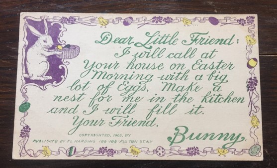 Postcard: "Dear Little Friend,
I will call at your house on Easter morning with a big lot of Eggs.  Make a nest for me in the kitchen and I will fill it.
Your friend,
Bunny"