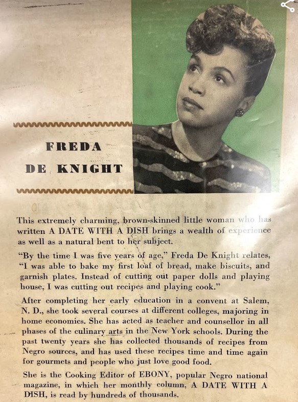 A page from the guide includes a photo of Freda de Knight and the following biographical information, "This extremely charming, brown-skinned little woman who has written A DATE WITH A DISH brings a wealth of experience as well as a natural bent to her subject. 
"By the time I was five years of age," Freda de Knight relates, "I was able to bake my first loaf of bread, make biscuits, and garnish plates. Instead of cutting out paper dolls and playing house, I was cutting out recipes and playing cook."
After completing her early education in a convent at Salem, N. D., she took several courses at different colleges, majoring in home economics. She has acted as teacher and counsellor in all phases of the culinary arts in the New York schools. During the past twenty years she has collected thousands of recipes from Negro sources, and has used these recipes time and time again for gourmets and people who just love good food. 
She is the Cooking Editor of EBONY, popular Negro national magazine, in which her monthly column, A DATE WITH A DISH, is read by hundreds of thousands."