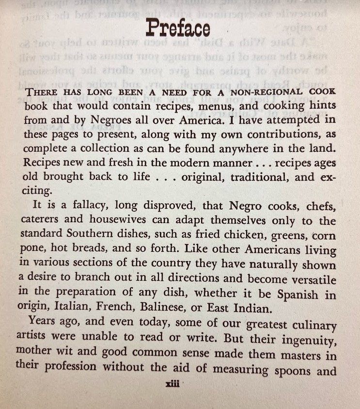 A copy of the Preface page of A Date with a Dish. The preface reads, "There has long been a need for a non-regional cook book that would contain recipes, menus, and cooking hints from and by Negroes all over America. I have attempted in these pages to present, along with my own contributions, as complete a collection as can be found anywhere in the land. Recipes new and fresh in the modern manner...recipes ages old brought back to life...original, traditional, and exciting.
It is a fallacy, long disproved, the Negro cooks, chefs, caterers and housewives can adapt themselves only to the standard Southern dishes, such as fried chicken, greens, corn pone, hot breads, and so forth. Like other Americans living in various sections of the country they have naturally shown a desire to branch out in all directions and become versatile in the preparation of any dish, whether it be Spanish in origin, Italian, French, Balinese, or East Indian.
Years ago, and even today, some of our greatest culinary artists were unable to read or write. But their ingenuity, mother wit and good common sense made them masters in their profession without the aid of measuring spoons."