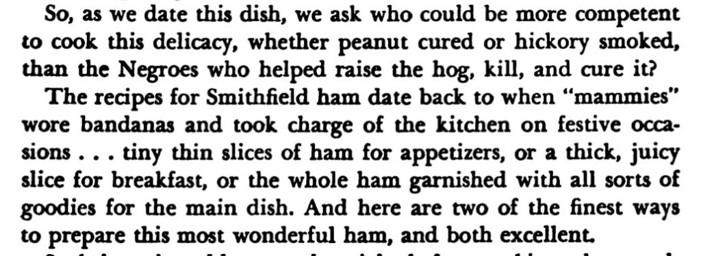 The preamble reads, "So, as we date this dish, we ask who could be more competent to cook this delicacy, whether peanut cured or hickory smoked, than the Negroes who helped raise the hog, kill, and cure it?
The recipes for Smithfield ham date back to when "mammies" wore bandanas and took charge of the kitchen on festive occasions...tiny thin slices of ham for appetizers, or a thick, juicy slice for breakfast, or the whole ham garnished with all sorts of goodies for the main dish. And here are two of the finest ways to prepare this most wonderful ham, and both excellent."