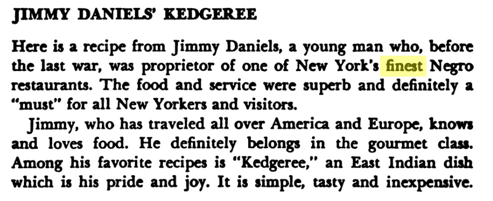 Excerpt reads, "Jimmy Daniels' Kedgeree
Here is a recipe from Jimmy Daniels, a young man who, before the last war, was proprietor of one of New York's finest Negro restaurants. The food and service were superb and definitely a "must" for all New Yorkers and visitors.
Jimmy, who has traveled all over America and Europe, knows and loves food. He definitely belongs in the gourmet class. Among his favorite recipes is "Kedgeree." an East Indian dish which is his pride and joy. It is simple, tasty and inexpensive."