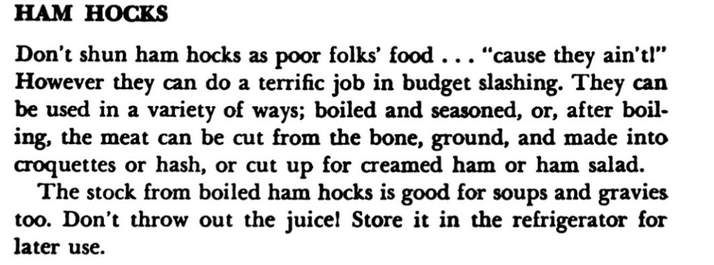 Excerpt about ham hocks reads, "Don't shun ham hocks as poor folks' food..."cause they ain't!" However they can do a terrific job in budget slashing. They can be used in a variety of ways; boiled and seasoned, or, after boiling, the meat can be cut from the bone, ground, and made into croquettes or hash, or cut up for creamed ham or ham salad. 
The stock from boiled ham hocks is good for soups and gravies too. Don't throw out the juice! Store it in the refrigerator for later use."