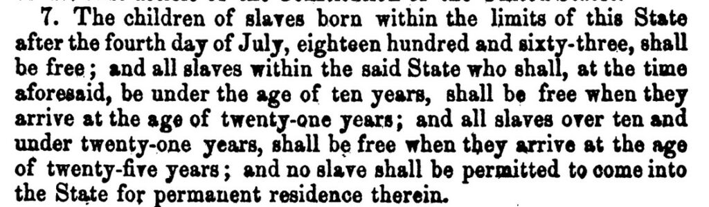 Excerpt reads, "The children of slaves born within the limits of this State after the fourth day of July, eighteen hundred and sixty-three, shall be free; and all slaves within the said State who shall, at the time aforesaid, be under the age of ten years, shall be free when they arrive at the age of twenty-one years; and all slaves over ten and under twenty-one, shall be free when they arrive at the age of twenty-five years; and no slave shall be permitted to come into the State for permanent residence therein."
