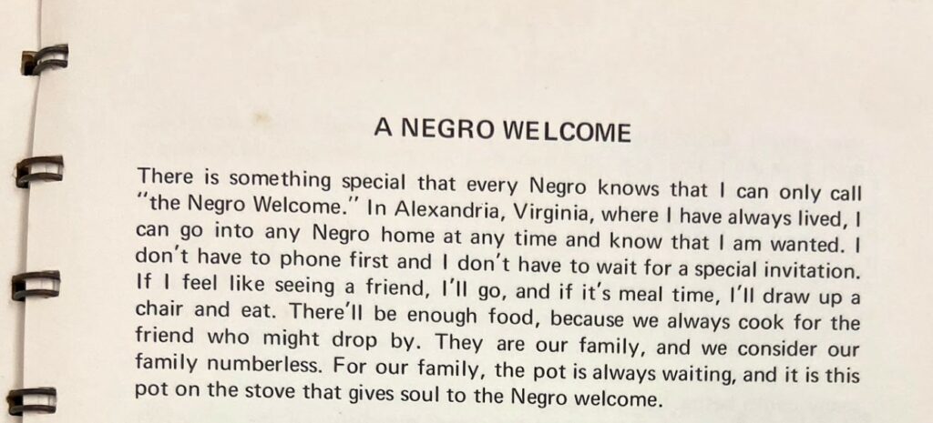 Excerpt from A Good Heart and a Light Hand by Ruth L. Gaskins reads, "A Negro Welcome There is something special that every Negro knows that I can only call "the Negro Welcome." In Alexandria, Virginia, where I have always lived, I can go into any Negro home at any time and know that I am wanted. I don't have to phone first and I don't have to wait for a special invitation. If I feel like seeing a friend, I'll go, and if it's meal time, I'll draw up a chair and eat. There'll be enough food, because we always cook for the friend who might drop by. They are our family, and we consider our family numberless. For our family, the pot is always waiting, and it is this pot on the stove that gives soul to the Negro welcome."