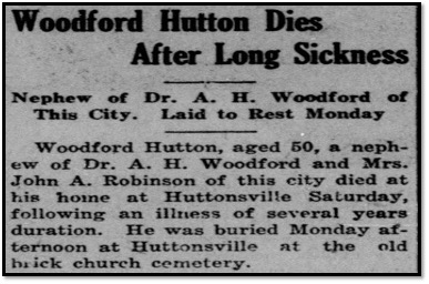 A newspaper clipping reading: Woodford Hutton Dies After Long Sickness. Nepher of Dr. A.H. Woodford of This City. Laid to Rest Monday. Woodford Hutton, aged 50, a nephew of Dr. A.H. Woodford and Mrs. John A. Robinson of this city dies at his home at Huttonsville Saturday, following an illness of several years duration. He was buried Monday afternoon at Huttonsville at the old brick church cemetery. 